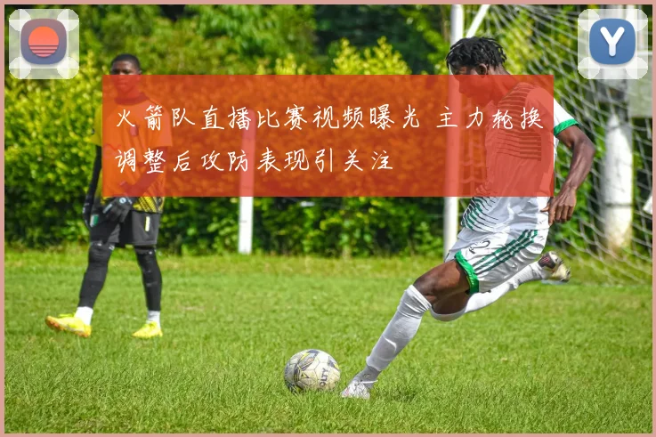 火箭队直播比赛视频曝光 主力轮换调整后攻防表现引关注