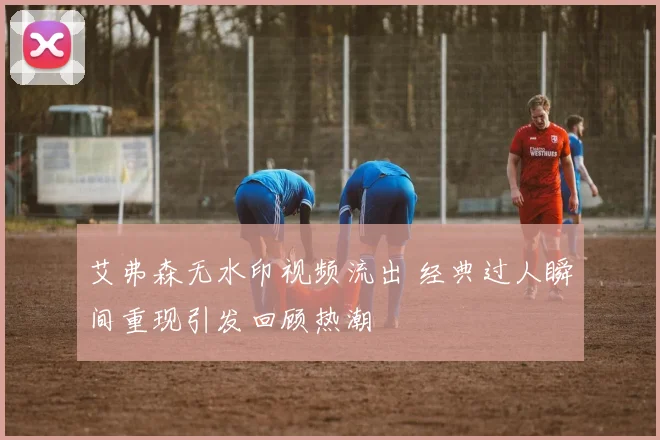 艾弗森无水印视频流出 经典过人瞬间重现引发回顾热潮
