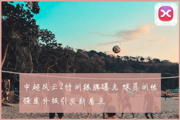 中超风云2特训银牌曝光 球员训练强度升级引发新看点