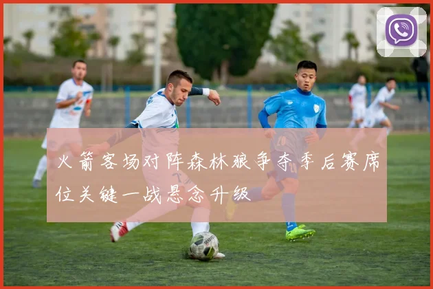 火箭客场对阵森林狼争夺季后赛席位关键一战悬念升级