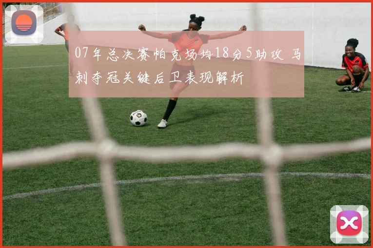 07年总决赛帕克场均18分5助攻 马刺夺冠关键后卫表现解析
