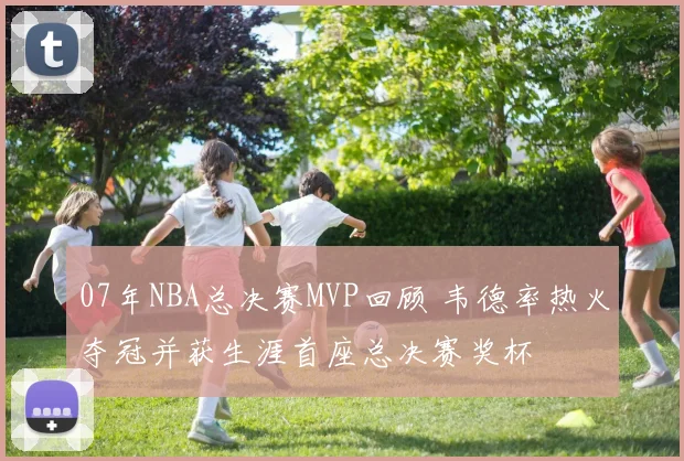07年NBA总决赛MVP回顾 韦德率热火夺冠并获生涯首座总决赛奖杯