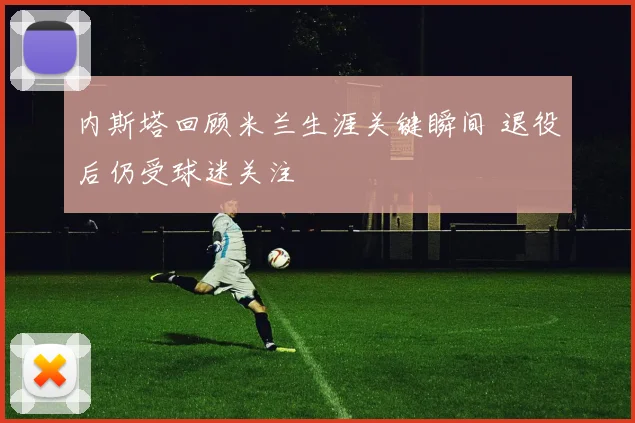 内斯塔回顾米兰生涯关键瞬间 退役后仍受球迷关注