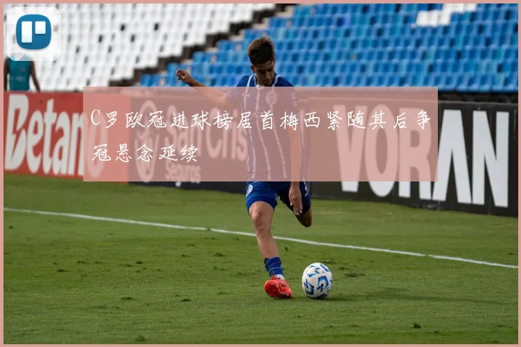 C罗欧冠进球榜居首梅西紧随其后争冠悬念延续