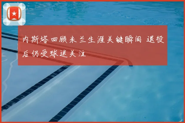 内斯塔回顾米兰生涯关键瞬间 退役后仍受球迷关注
