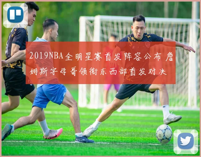 2019NBA全明星赛首发阵容公布 詹姆斯字母哥领衔东西部首发对决