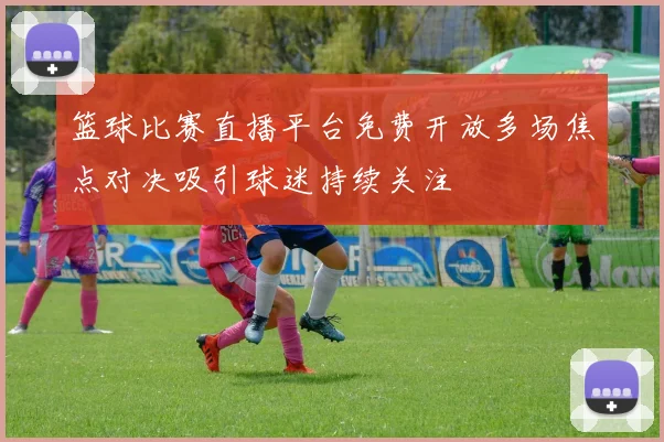 篮球比赛直播平台免费开放多场焦点对决吸引球迷持续关注