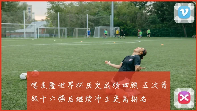 喀麦隆世界杯历史成绩回顾 五次晋级十六强后继续冲击更高排名