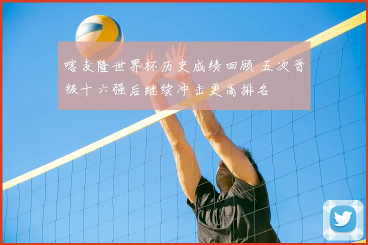 喀麦隆世界杯历史成绩回顾 五次晋级十六强后继续冲击更高排名