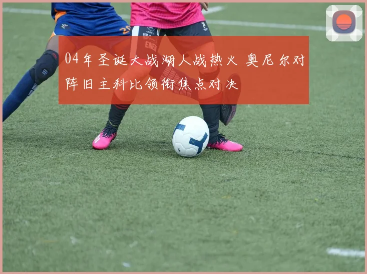 04年圣诞大战湖人战热火 奥尼尔对阵旧主科比领衔焦点对决