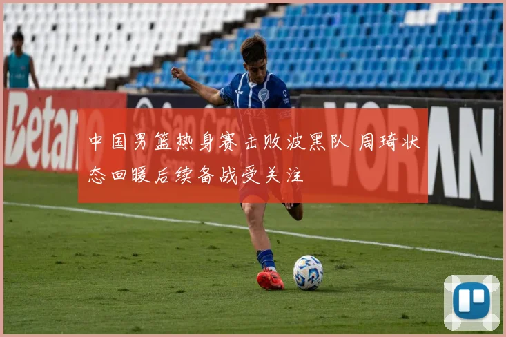 中国男篮热身赛击败波黑队 周琦状态回暖后续备战受关注
