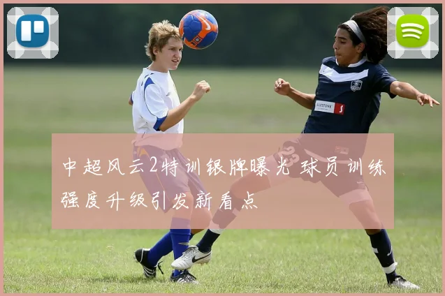 中超风云2特训银牌曝光 球员训练强度升级引发新看点