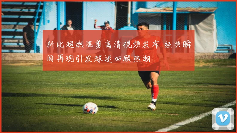 科比超燃混剪高清视频发布 经典瞬间再现引发球迷回顾热潮