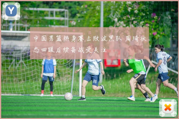 中国男篮热身赛击败波黑队 周琦状态回暖后续备战受关注