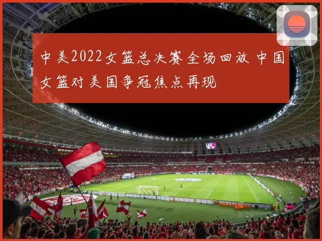 中美2022女篮总决赛全场回放 中国女篮对美国争冠焦点再现