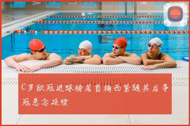 C罗欧冠进球榜居首梅西紧随其后争冠悬念延续