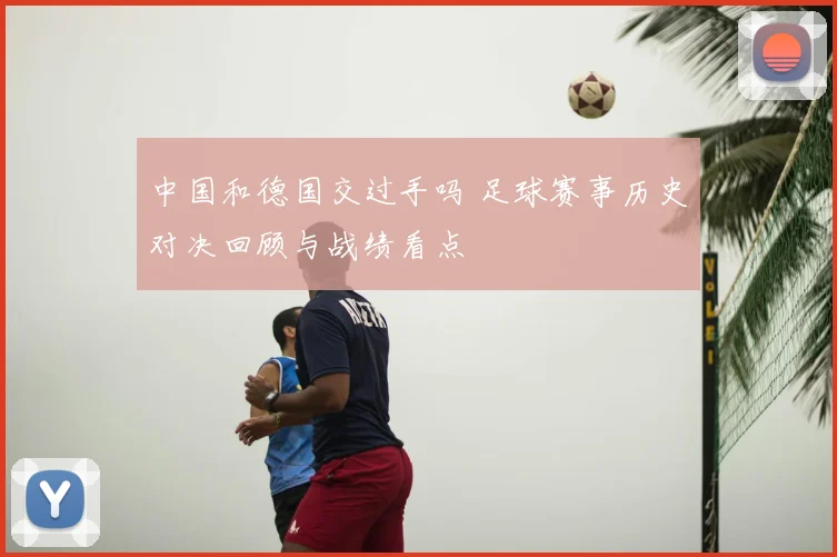 中国和德国交过手吗 足球赛事历史对决回顾与战绩看点