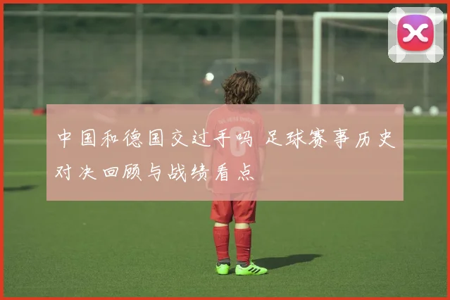 中国和德国交过手吗 足球赛事历史对决回顾与战绩看点