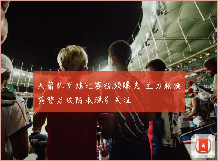 火箭队直播比赛视频曝光 主力轮换调整后攻防表现引关注