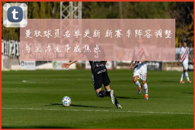 曼联球员名单更新 新赛季阵容调整与主力竞争成焦点